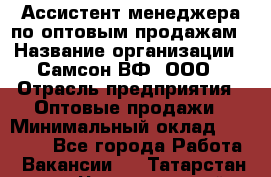 Ассистент менеджера по оптовым продажам › Название организации ­ Самсон ВФ, ООО › Отрасль предприятия ­ Оптовые продажи › Минимальный оклад ­ 14 000 - Все города Работа » Вакансии   . Татарстан респ.,Чистопольский р-н